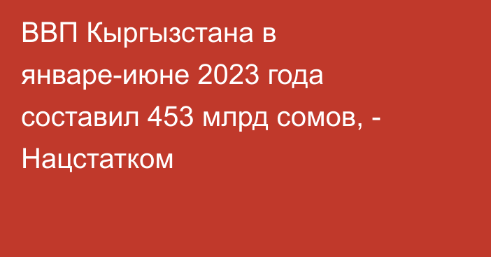 ВВП Кыргызстана в январе-июне 2023 года составил 453 млрд сомов, - Нацстатком