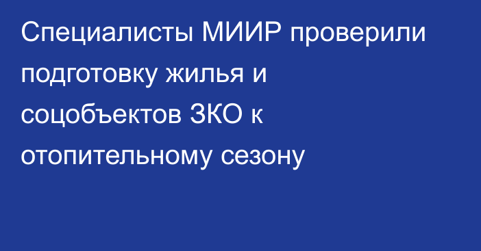 Специалисты МИИР проверили подготовку жилья и соцобъектов ЗКО к отопительному сезону