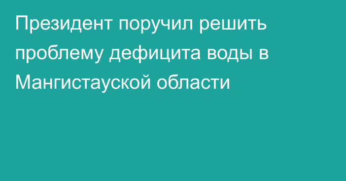 Президент поручил решить проблему дефицита воды в Мангистауской области