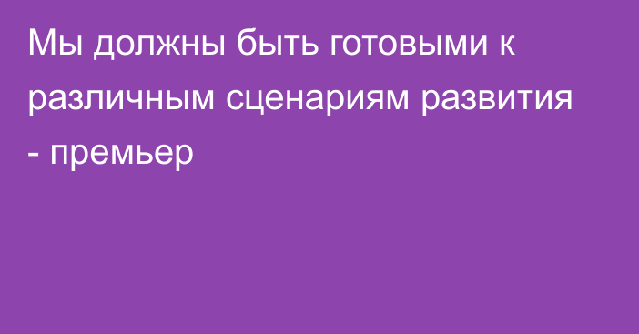 Мы должны быть готовыми к различным сценариям развития - премьер