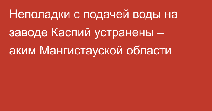 Неполадки с подачей воды на заводе Каспий устранены – аким Мангистауской области