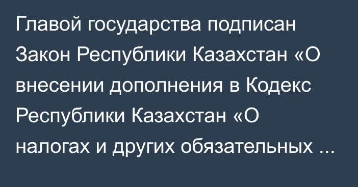 Главой государства подписан Закон Республики Казахстан «О внесении дополнения в Кодекс Республики Казахстан «О налогах и других обязательных платежах в бюджет» (Налоговый кодекс)»