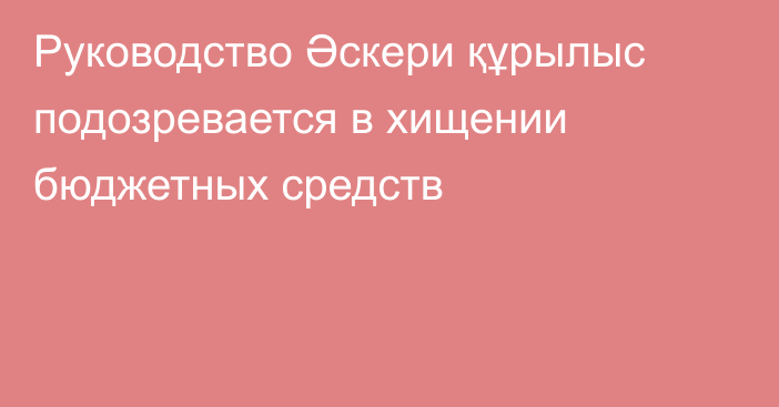 Руководство Әскери құрылыс подозревается в хищении бюджетных средств