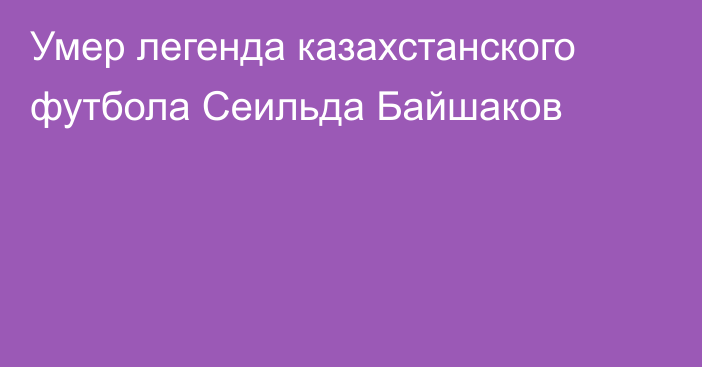 Умер легенда казахстанского футбола Сеильда Байшаков