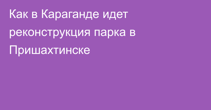 Как в Караганде идет реконструкция парка в Пришахтинске