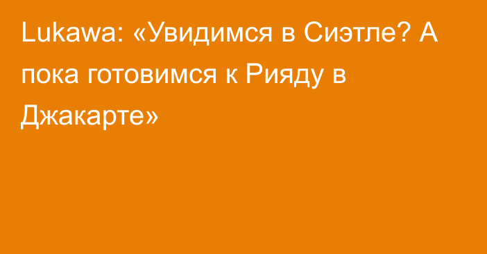 Lukawa: «Увидимся в Сиэтле? А пока готовимся к Рияду в Джакарте»