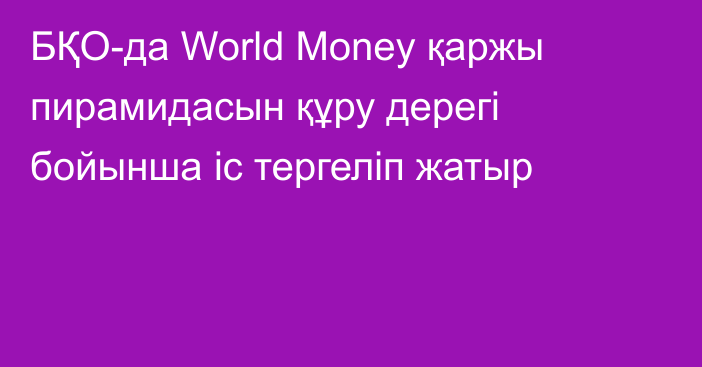 БҚО-да World Money қаржы пирамидасын құру дерегі бойынша іс тергеліп жатыр