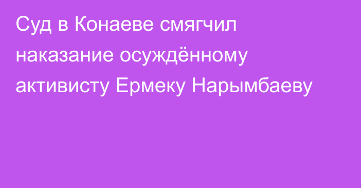 Суд в Конаеве смягчил наказание осуждённому активисту Ермеку Нарымбаеву