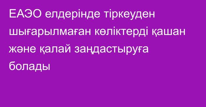 ЕАЭО елдерінде тіркеуден шығарылмаған көліктерді қашан және қалай заңдастыруға болады