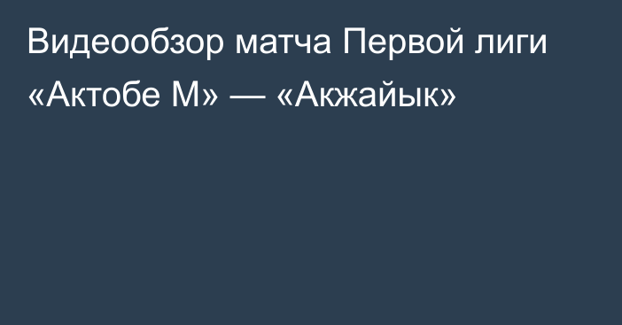 Видеообзор матча Первой лиги «Актобе М» — «Акжайык»