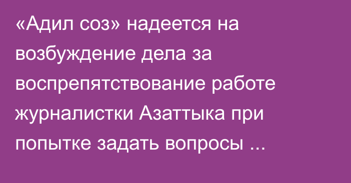 «Адил соз» надеется на возбуждение дела за воспрепятствование работе журналистки Азаттыка при попытке задать вопросы Досаеву