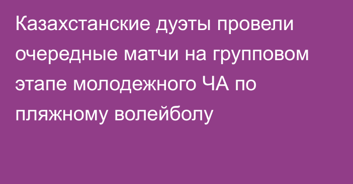 Казахстанские дуэты провели очередные матчи на групповом этапе молодежного ЧА по пляжному волейболу