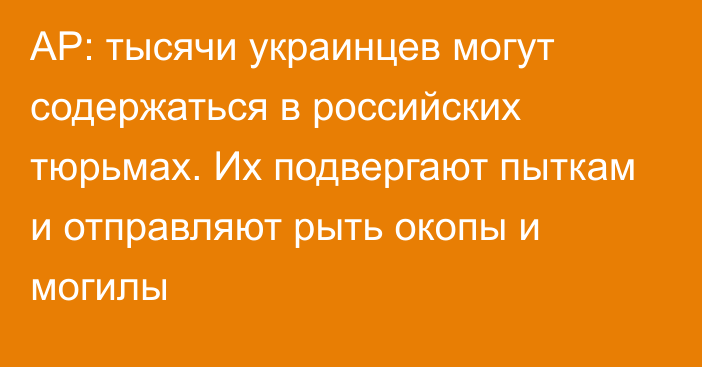 AP: тысячи украинцев могут содержаться в российских тюрьмах. Их подвергают пыткам и отправляют рыть окопы и могилы