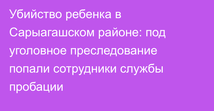 Убийство ребенка в Сарыагашском районе: под уголовное преследование попали сотрудники службы пробации