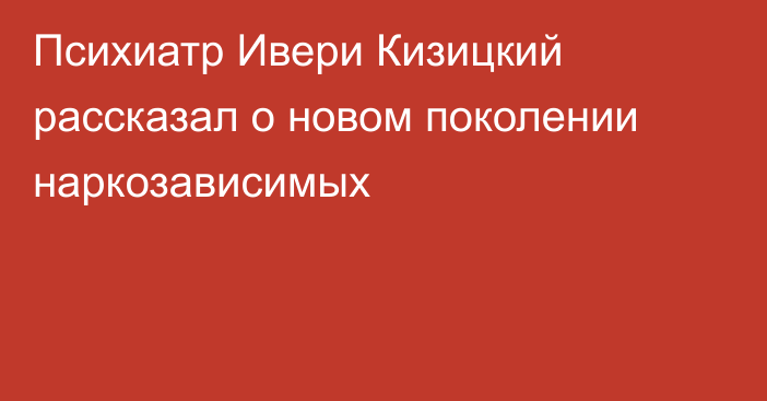 Психиатр Ивери Кизицкий рассказал о новом поколении наркозависимых