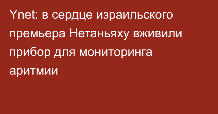 Ynet: в сердце израильского премьера Нетаньяху вживили прибор для мониторинга аритмии