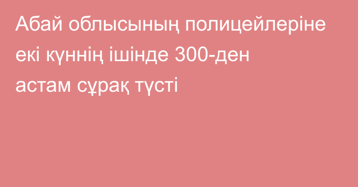 Абай облысының полицейлеріне екі күннің ішінде 300-ден астам сұрақ түсті