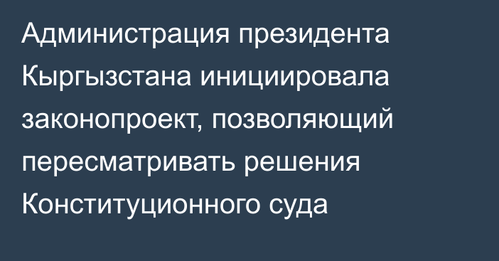 Администрация президента Кыргызстана инициировала законопроект, позволяющий пересматривать решения Конституционного суда