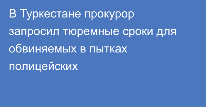 В Туркестане прокурор запросил тюремные сроки для обвиняемых в пытках полицейских