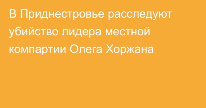 В Приднестровье расследуют убийство лидера местной компартии Олега Хоржана