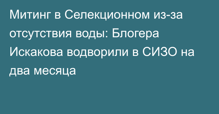 Митинг в Селекционном из-за отсутствия воды: Блогера Искакова водворили в СИЗО на два месяца