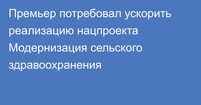 Премьер потребовал ускорить реализацию нацпроекта Модернизация сельского здравоохранения