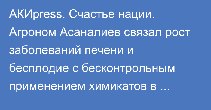 АКИpress. Счастье нации. Агроном Асаналиев связал рост заболеваний печени и бесплодие с бесконтрольным применением химикатов в сельском хозяйстве