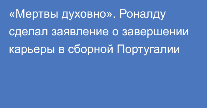 «Мертвы духовно». Роналду сделал заявление о завершении карьеры в сборной Португалии