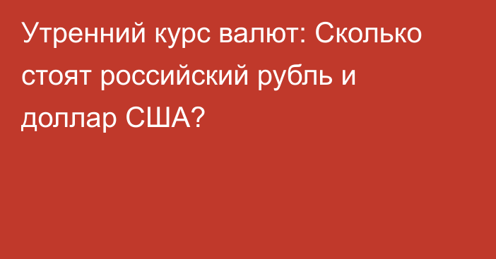 Утренний курс валют: Сколько стоят российский рубль и доллар США?