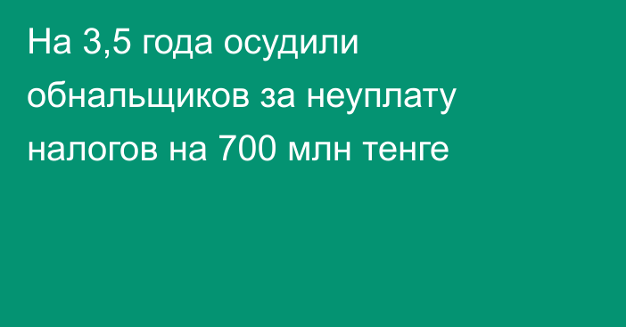 На 3,5 года осудили обнальщиков за неуплату налогов на 700 млн тенге