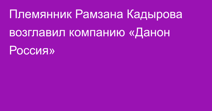 Племянник Рамзана Кадырова возглавил компанию «Данон Россия»