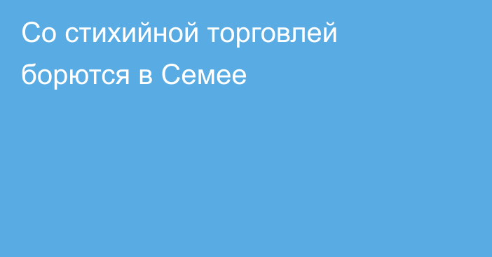 Со стихийной торговлей борются в Семее