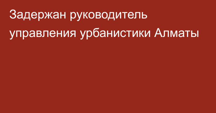 Задержан руководитель управления урбанистики Алматы