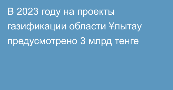 В 2023 году на проекты газификации области Ұлытау предусмотрено 3 млрд тенге