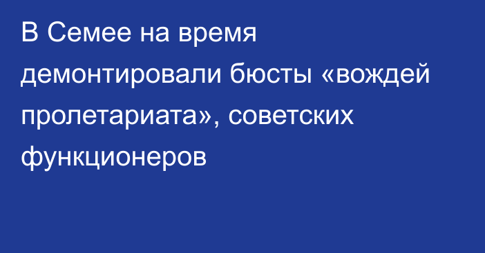 В Семее на время демонтировали бюсты   «вождей пролетариата», советских функционеров