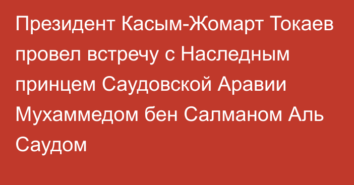 Президент Касым-Жомарт Токаев провел встречу с Наследным принцем Саудовской Аравии Мухаммедом бен Салманом Аль Саудом