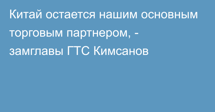 Китай остается нашим основным торговым партнером, - замглавы ГТС Кимсанов