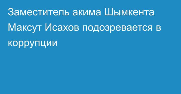 Заместитель акима Шымкента Максут Исахов подозревается в коррупции