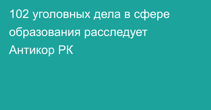 102 уголовных дела в сфере образования расследует Антикор РК