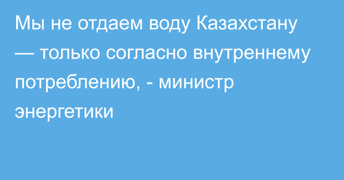 Мы не отдаем воду Казахстану — только согласно внутреннему потреблению, - министр энергетики