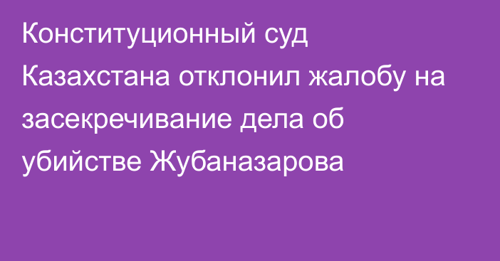 Конституционный суд Казахстана отклонил жалобу на засекречивание дела об убийстве Жубаназарова