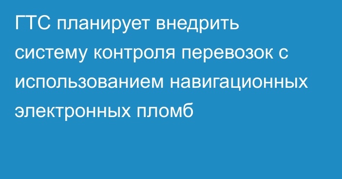 ГТС планирует внедрить систему контроля перевозок с использованием навигационных электронных пломб