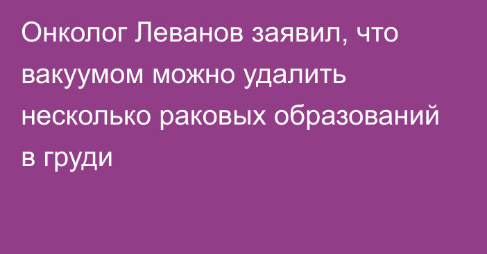 Онколог Леванов заявил, что вакуумом можно удалить несколько раковых образований в груди