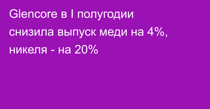 Glencore в I полугодии снизила выпуск меди на 4%, никеля - на 20%