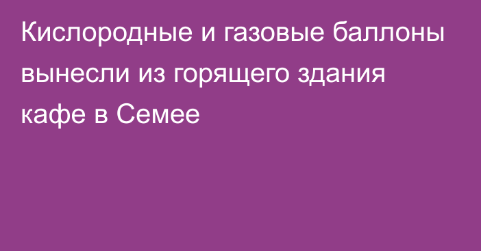 Кислородные и газовые баллоны вынесли из горящего здания кафе в Семее