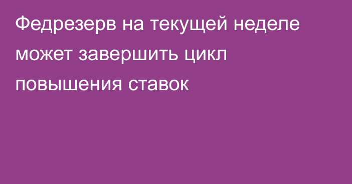 Федрезерв на текущей неделе может завершить цикл повышения ставок