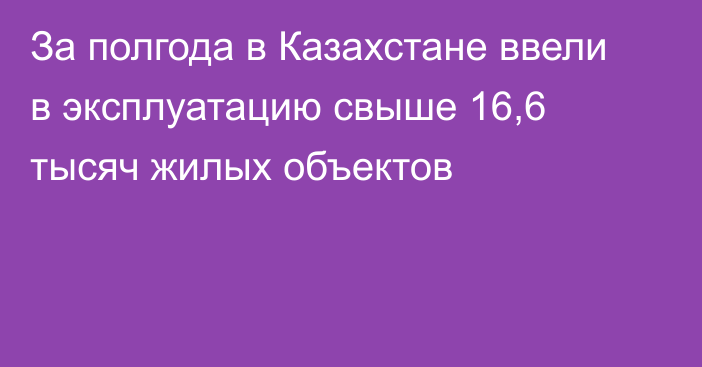 За полгода в Казахстане ввели в эксплуатацию свыше 16,6 тысяч жилых объектов