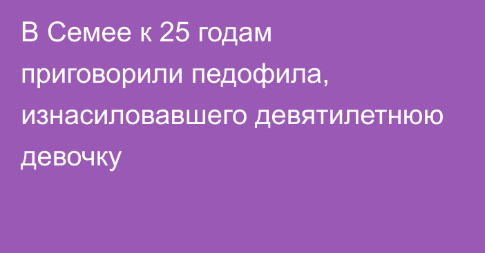 В Семее к 25 годам приговорили педофила, изнасиловавшего девятилетнюю девочку