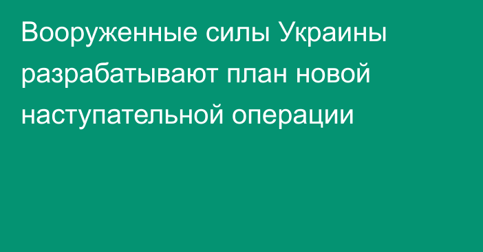 Вооруженные силы Украины разрабатывают план новой наступательной операции