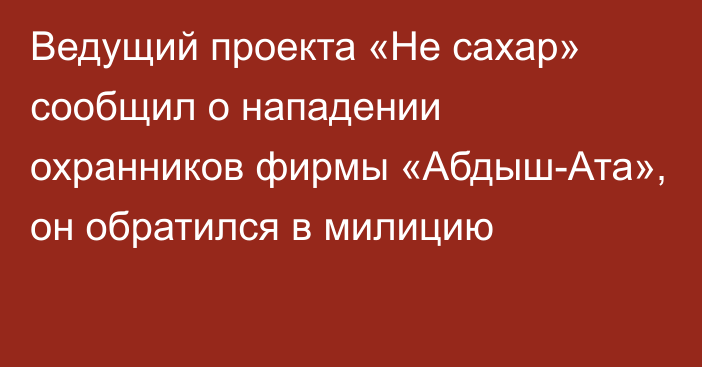 Ведущий проекта «Не сахар» сообщил о нападении охранников фирмы «Абдыш-Ата», он обратился в милицию